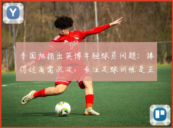 李国旭指出英博年轻球员问题：捧得过高需沉淀，专注足球训练是正途