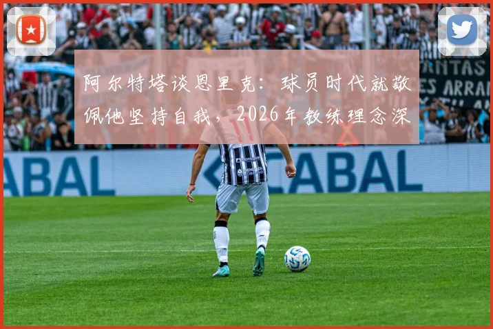 阿尔特塔谈恩里克：球员时代就敬佩他坚持自我，2026年教练理念深度解读