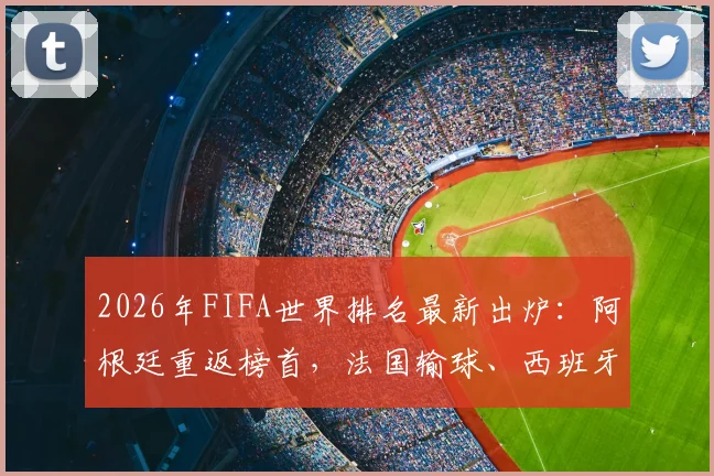 2026年FIFA世界排名最新出炉：阿根廷重返榜首，法国输球、西班牙平局致排名洗牌