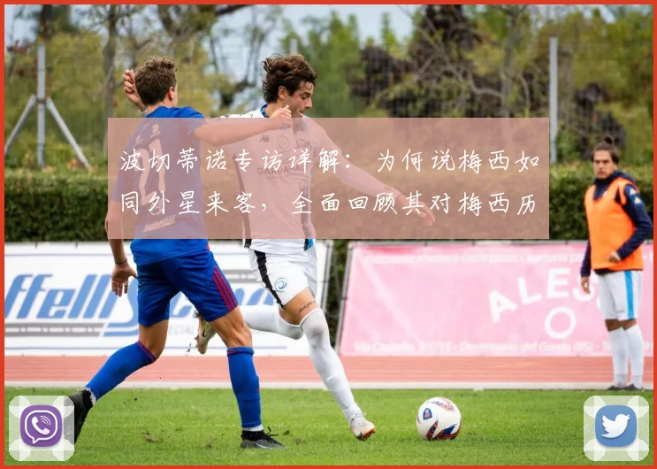 波切蒂诺专访详解：为何说梅西如同外星来客，全面回顾其对梅西历史地位的终极评价