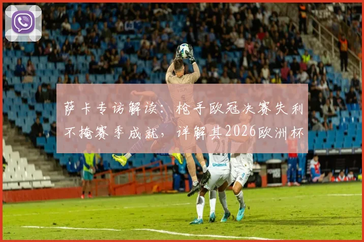 萨卡专访解读：枪手欧冠决赛失利不掩赛季成就，详解其2026欧洲杯为英格兰夺“第二颗星”目标