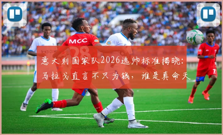 意大利国家队2026选帅标准揭晓:马拉戈直言不只为钱,谁是真命天师?潜在候选名单深度剖析