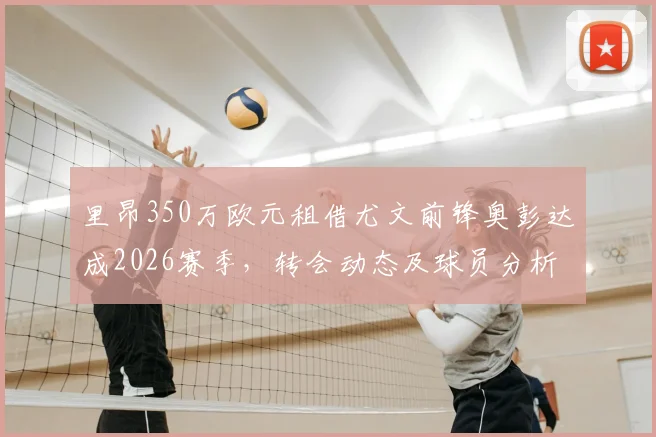 里昂350万欧元租借尤文前锋奥彭达成2026赛季，转会动态及球员分析