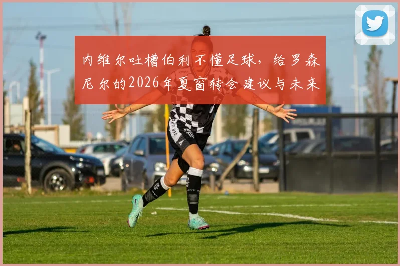 内维尔吐槽伯利不懂足球，给罗森尼尔的2026年夏窗转会建议与未来展望