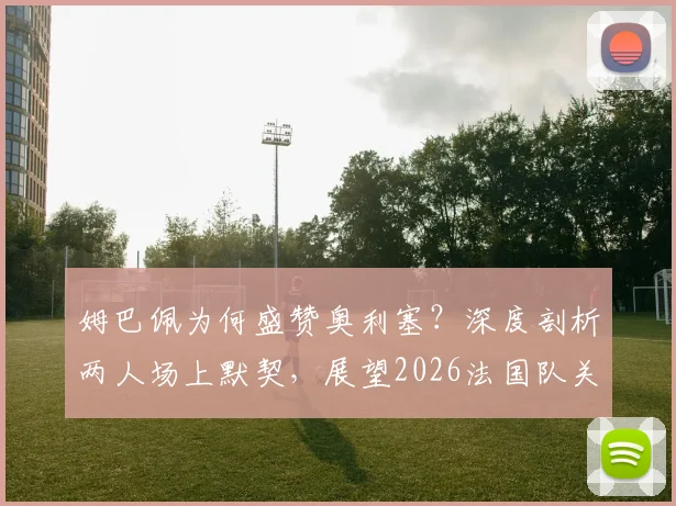 姆巴佩为何盛赞奥利塞？深度剖析两人场上默契，展望2026法国队关键搭档前景