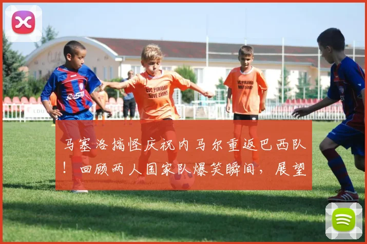 马塞洛搞怪庆祝内马尔重返巴西队!回顾两人国家队爆笑瞬间,展望2026年阵容