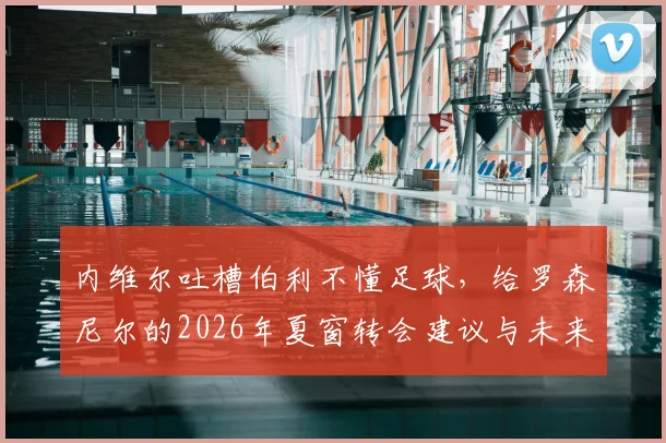内维尔吐槽伯利不懂足球，给罗森尼尔的2026年夏窗转会建议与未来展望