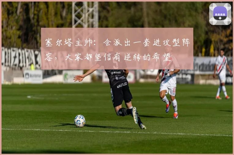 塞尔塔主帅:会派出一套进攻型阵容,大家都坚信有逆转的希望