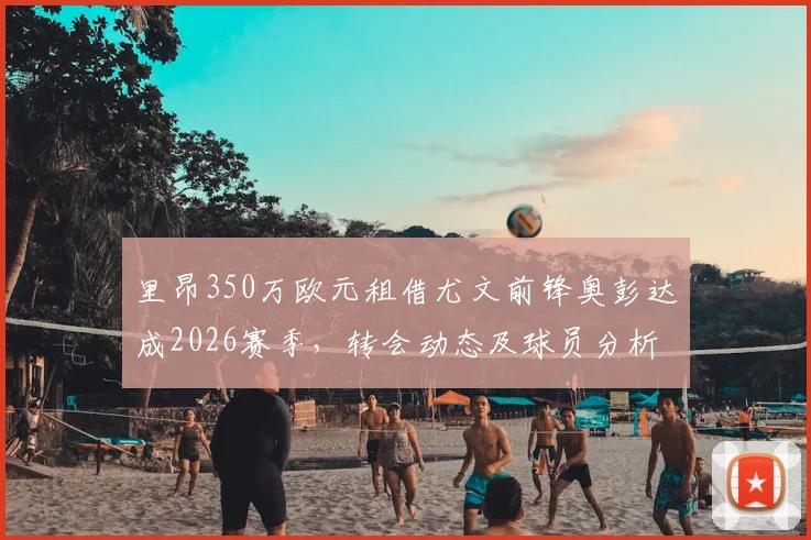 里昂350万欧元租借尤文前锋奥彭达成2026赛季,转会动态及球员分析