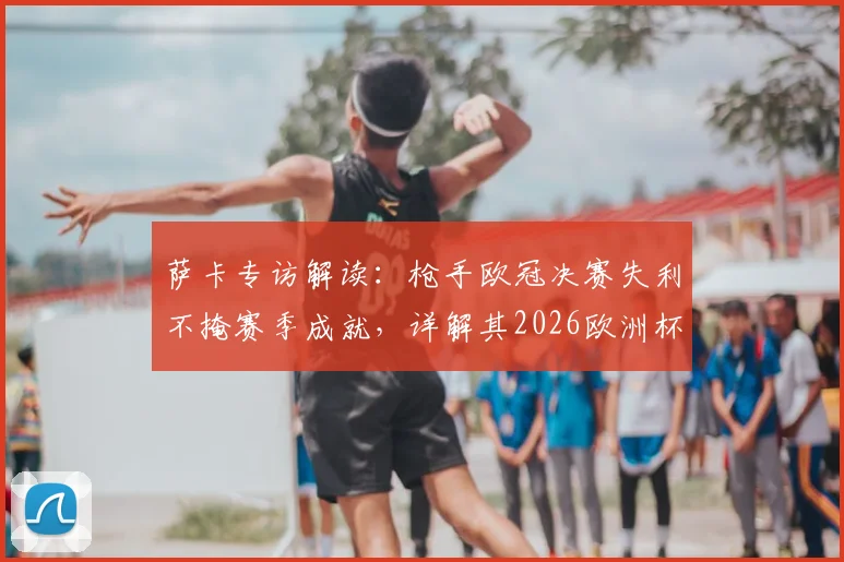 萨卡专访解读:枪手欧冠决赛失利不掩赛季成就,详解其2026欧洲杯为英格兰夺“第二颗星”目标