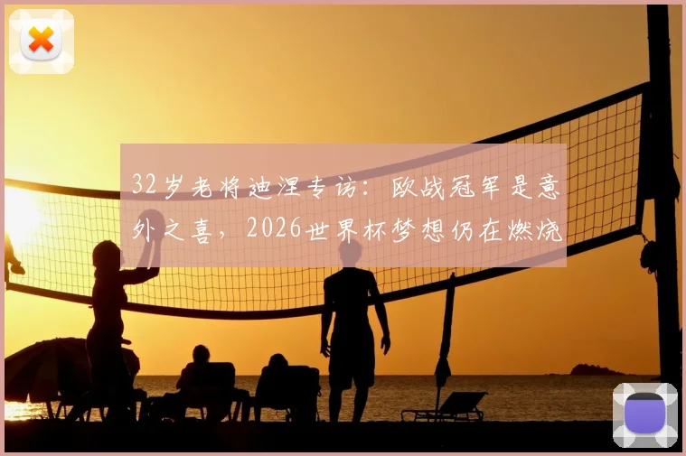 32岁老将迪涅专访：欧战冠军是意外之喜，2026世界杯梦想仍在燃烧