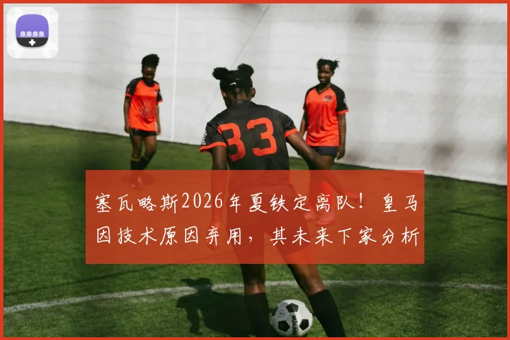 塞瓦略斯2026年夏铁定离队!皇马因技术原因弃用,其未来下家分析