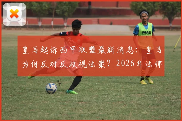 皇马起诉西甲联盟最新消息:皇马为何反对反歧视法案?2026年法律纠纷焦点全解析