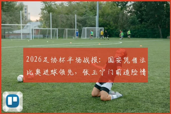 2026足协杯半场战报：国安凭借法比奥进球领先，张玉宁门前造险情，铜梁龙0-1落后
