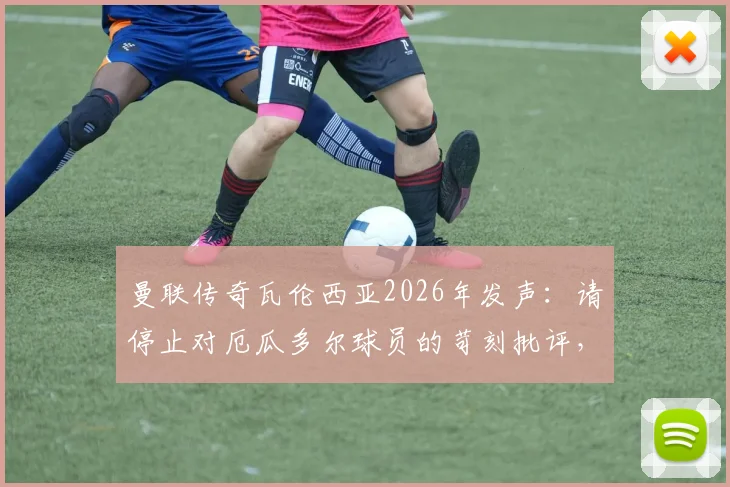 曼联传奇瓦伦西亚2026年发声:请停止对厄瓜多尔球员的苛刻批评,尊重是足球的基石