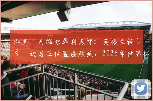 加里·内维尔犀利点评：英格兰轻视边后卫位置成顽疾，2026年世界杯征程恐因此埋下重大隐患