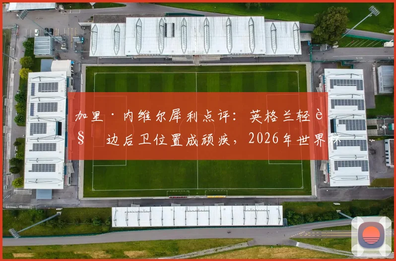 加里·内维尔犀利点评:英格兰轻视边后卫位置成顽疾,2026年世界杯征程恐因此埋下重大隐患