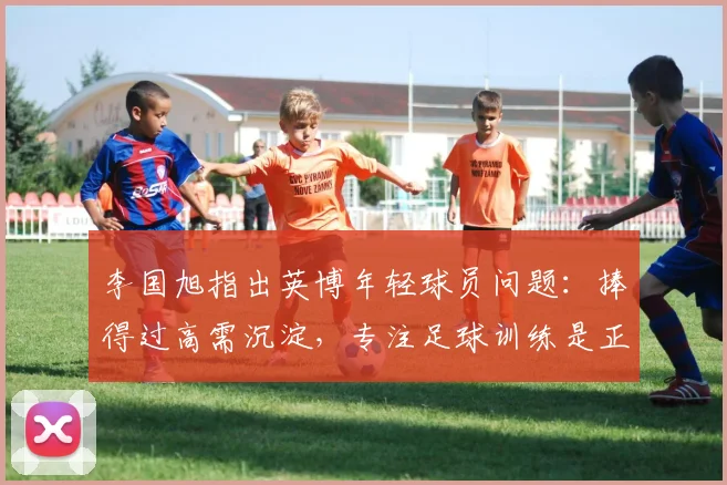 李国旭指出英博年轻球员问题：捧得过高需沉淀，专注足球训练是正途