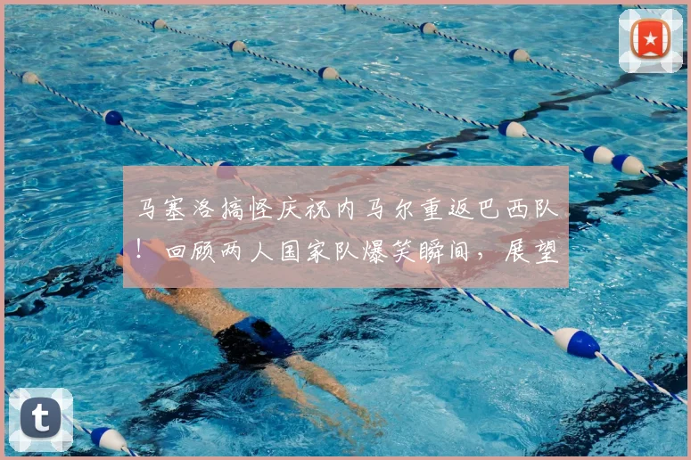 马塞洛搞怪庆祝内马尔重返巴西队！回顾两人国家队爆笑瞬间，展望2026年阵容