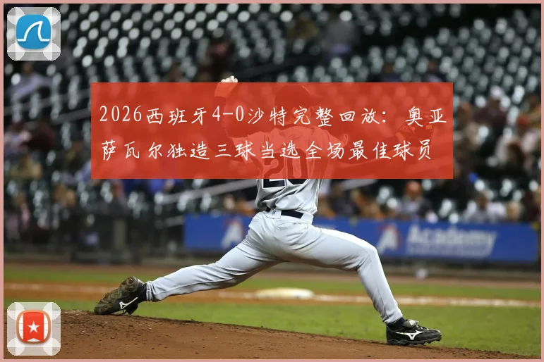 2026西班牙4-0沙特完整回放:奥亚萨瓦尔独造三球当选全场最佳球员,赛后数据深度剖析