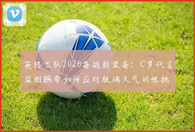 英格兰队2026备战新装备：C罗代言监测腕带如何应对极端天气训练挑战？