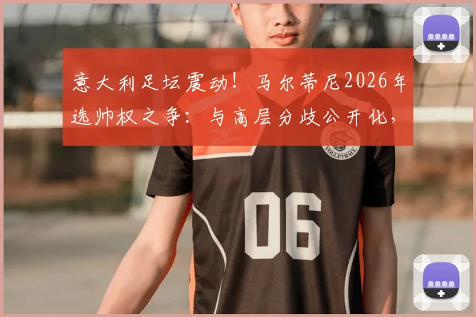 意大利足坛震动!马尔蒂尼2026年选帅权之争:与高层分歧公开化,握不住实权或将挂印而去