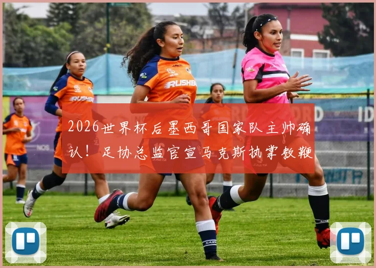 2026世界杯后墨西哥国家队主帅确认！足协总监官宣马克斯执掌教鞭，换帅计划深度解读