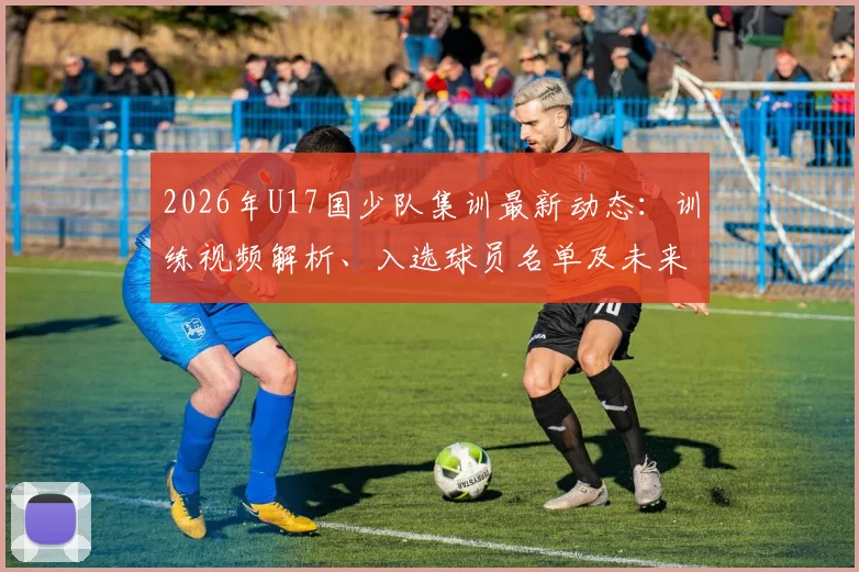 2026年U17国少队集训最新动态:训练视频解析、入选球员名单及未来大赛备战看点