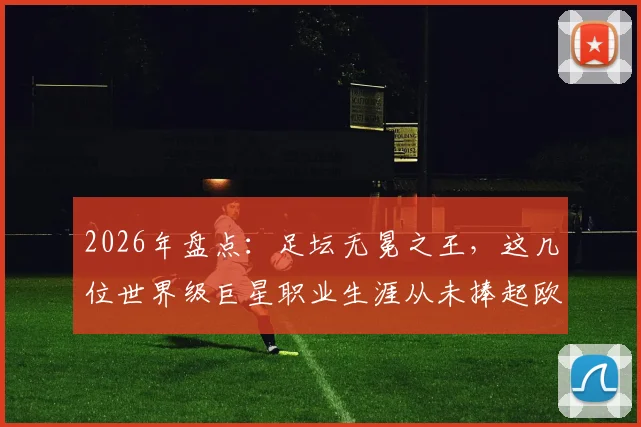 2026年盘点:足坛无冕之王,这几位世界级巨星职业生涯从未捧起欧冠奖杯