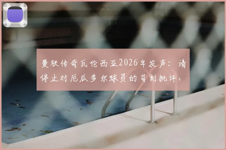 曼联传奇瓦伦西亚2026年发声：请停止对厄瓜多尔球员的苛刻批评，尊重是足球的基石