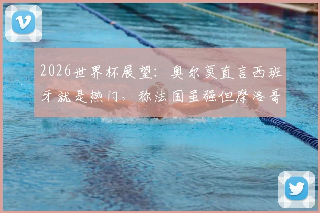 2026世界杯展望：奥尔莫直言西班牙就是热门，称法国虽强但摩洛哥是道坎