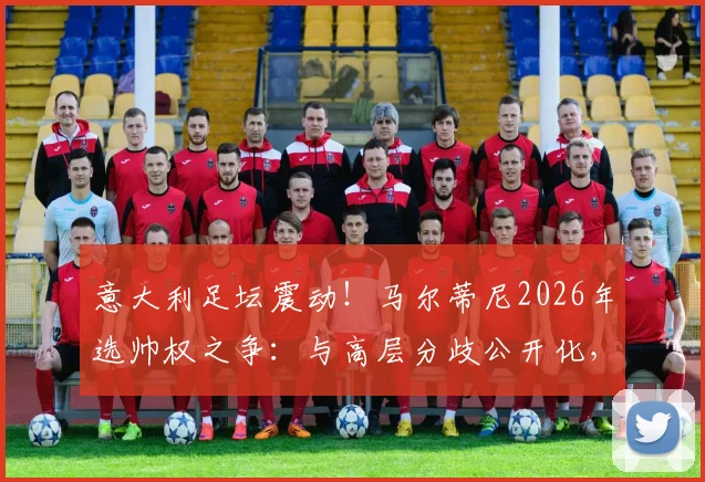 意大利足坛震动！马尔蒂尼2026年选帅权之争：与高层分歧公开化，握不住实权或将挂印而去
