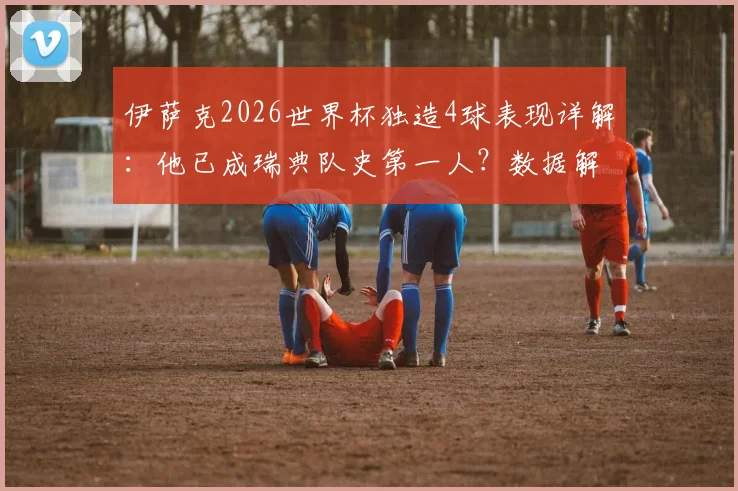 伊萨克2026世界杯独造4球表现详解：他已成瑞典队史第一人？数据解析其真实水平