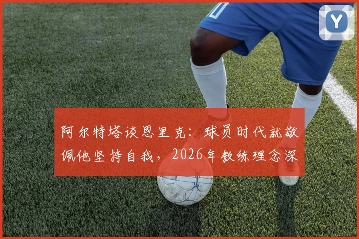 阿尔特塔谈恩里克：球员时代就敬佩他坚持自我，2026年教练理念深度解读