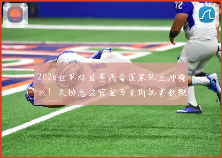 2026世界杯后墨西哥国家队主帅确认!足协总监官宣马克斯执掌教鞭,换帅计划深度解读
