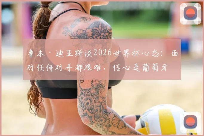鲁本·迪亚斯谈2026世界杯心态：面对任何对手都艰难，信心是葡萄牙队的关键底气