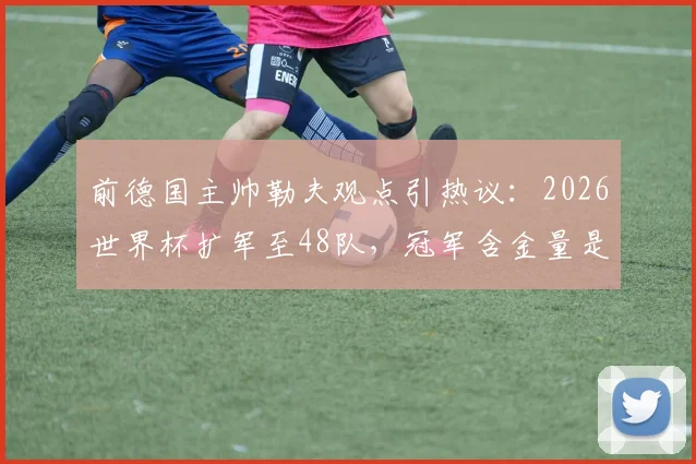 前德国主帅勒夫观点引热议：2026世界杯扩军至48队，冠军含金量是否真会“缩水”？德国能否决赛复仇巴西？