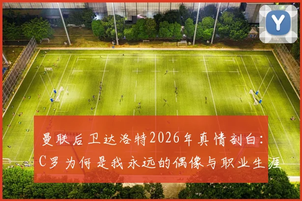 曼联后卫达洛特2026年真情剖白:C罗为何是我永远的偶像与职业生涯最大影响者?背后故事揭秘