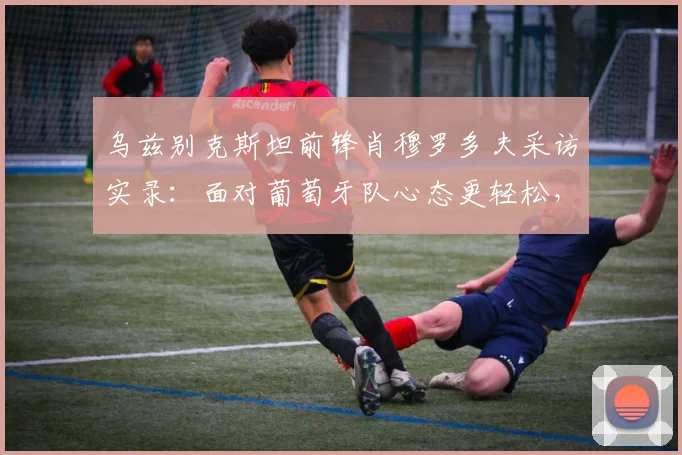 乌兹别克斯坦前锋肖穆罗多夫采访实录：面对葡萄牙队心态更轻松，我们没压力，详解2026世预赛备战策略