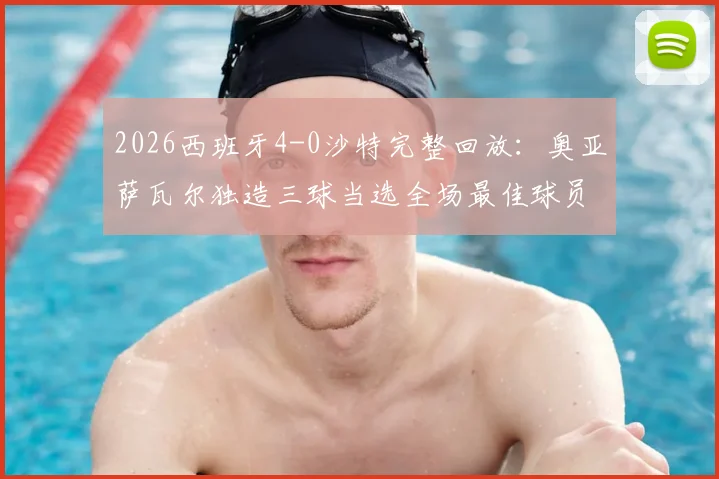 2026西班牙4-0沙特完整回放：奥亚萨瓦尔独造三球当选全场最佳球员，赛后数据深度剖析